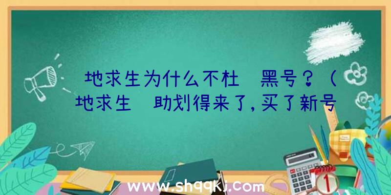 绝地求生为什么不杜绝黑号？（绝地求生辅助划得来了,买了新号也就10元钱,因而开辅助的人越）